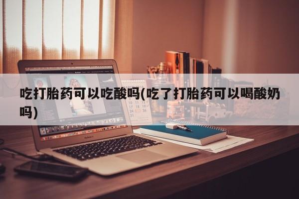流产药吃打胎药可以吃酸吗(吃了打胎药可以喝酸奶吗)