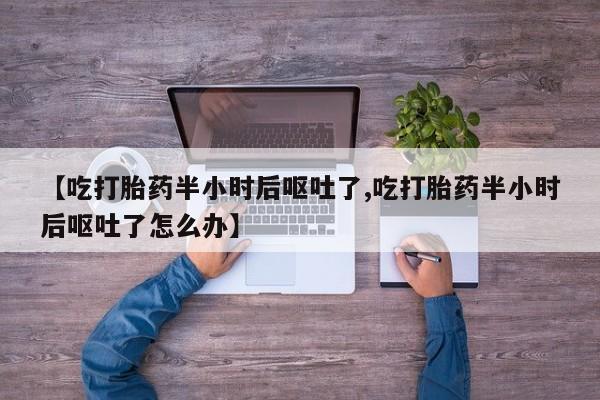 流产药【吃打胎药半小时后呕吐了,吃打胎药半小时后呕吐了怎么办】
