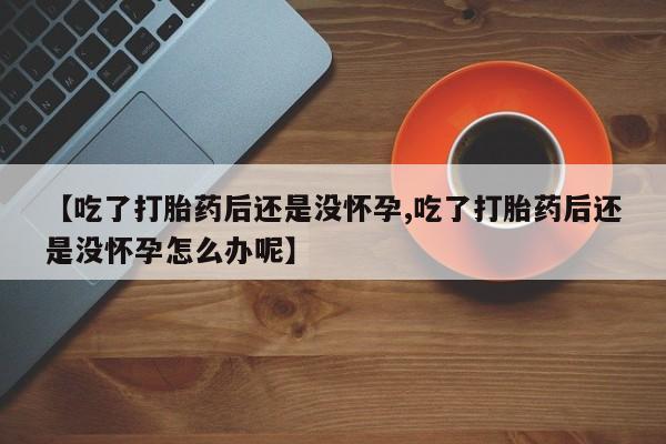 流产药【吃了打胎药后还是没怀孕,吃了打胎药后还是没怀孕怎么办呢】