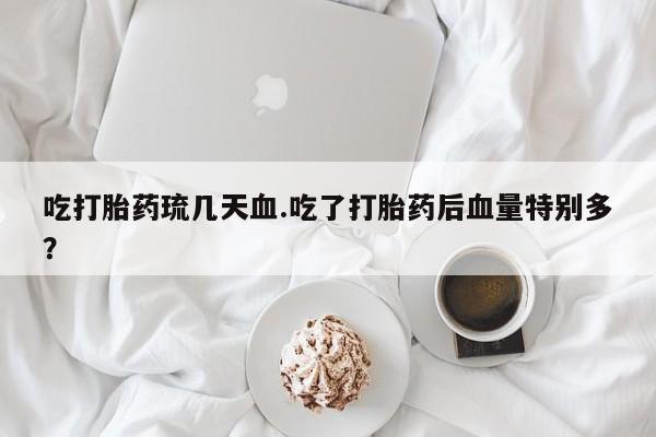 流产药吃打胎药琉几天血.吃了打胎药后血量特别多？