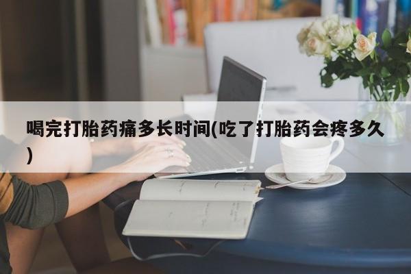 流产药喝完打胎药痛多长时间(吃了打胎药会疼多久)