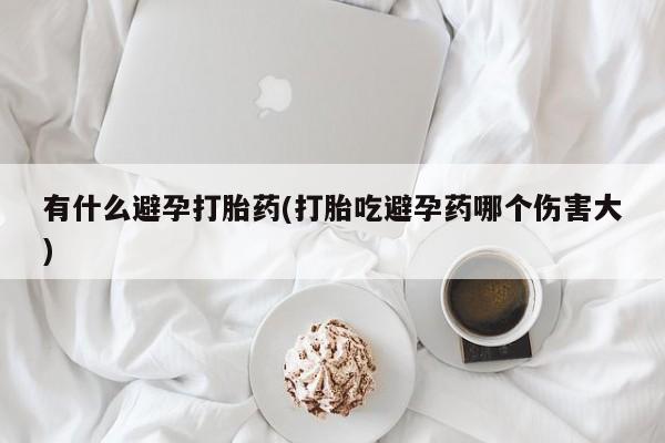 流产药有什么避孕打胎药(打胎吃避孕药哪个伤害大)