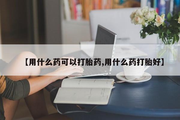 流产药【用什么药可以打胎药,用什么药打胎好】