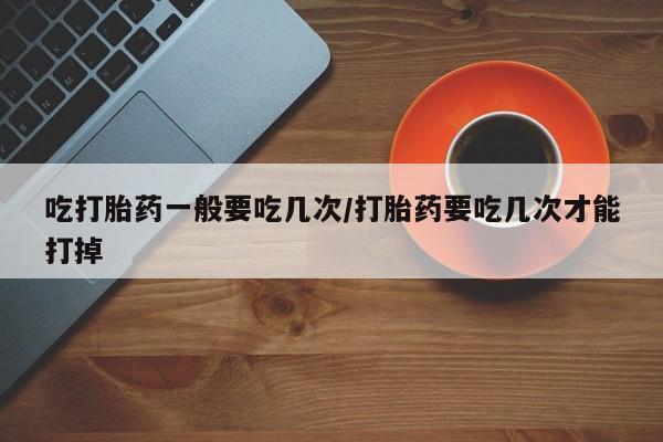 流产药吃打胎药一般要吃几次/打胎药要吃几次才能打掉