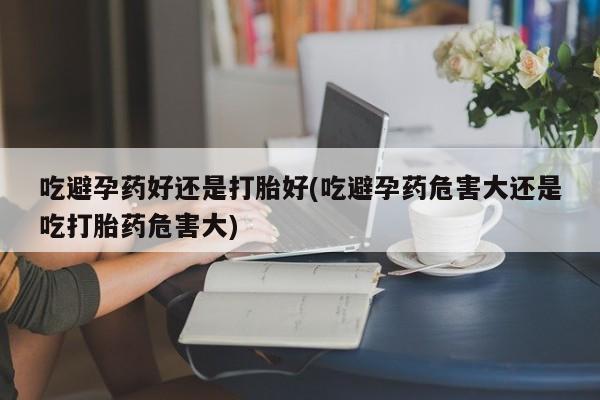 流产药吃避孕药好还是打胎好(吃避孕药危害大还是吃打胎药危害大)