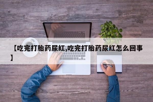 流产药【吃完打胎药尿红,吃完打胎药尿红怎么回事】