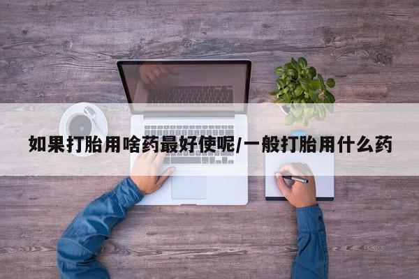 流产药如果打胎用啥药最好使呢/一般打胎用什么药