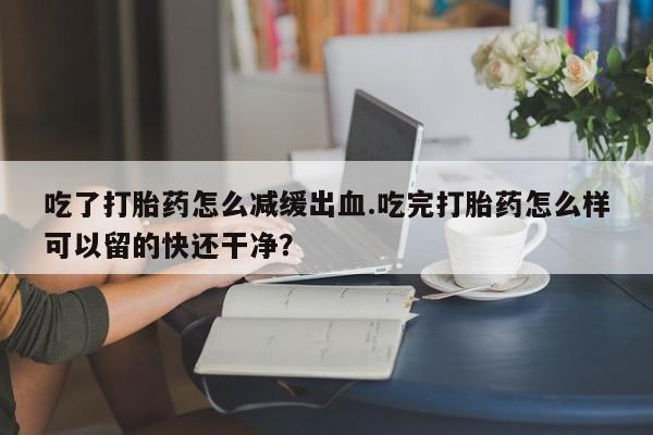 流产药吃了打胎药怎么减缓出血.吃完打胎药怎么样可以留的快还干净？