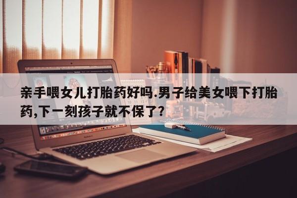 流产药亲手喂女儿打胎药好吗.男子给美女喂下打胎药,下一刻孩子就不保了？