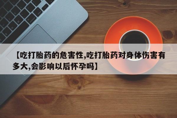 流产药【吃打胎药的危害性,吃打胎药对身体伤害有多大,会影响以后怀孕吗】