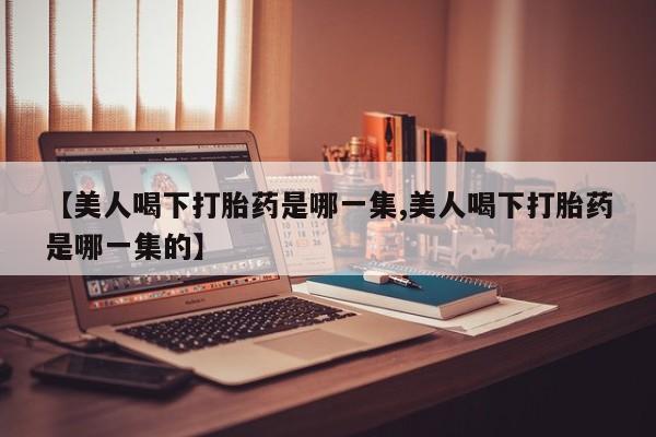 流产药【美人喝下打胎药是哪一集,美人喝下打胎药是哪一集的】