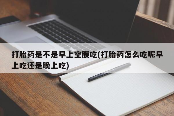 流产药打胎药是不是早上空腹吃(打胎药怎么吃呢早上吃还是晚上吃)