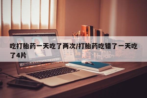 流产药吃打胎药一天吃了两次/打胎药吃错了一天吃了4片