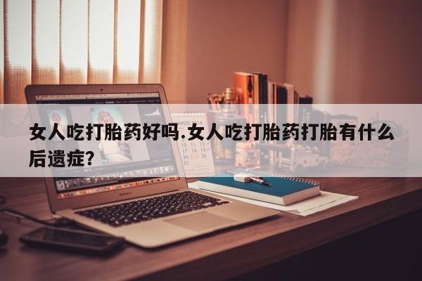 流产药女人吃打胎药好吗.女人吃打胎药打胎有什么后遗症？