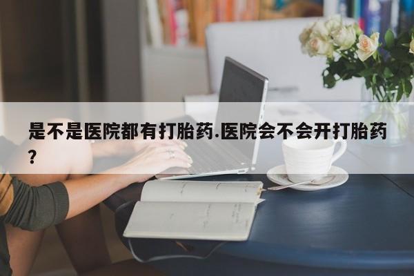 流产药是不是医院都有打胎药.医院会不会开打胎药？
