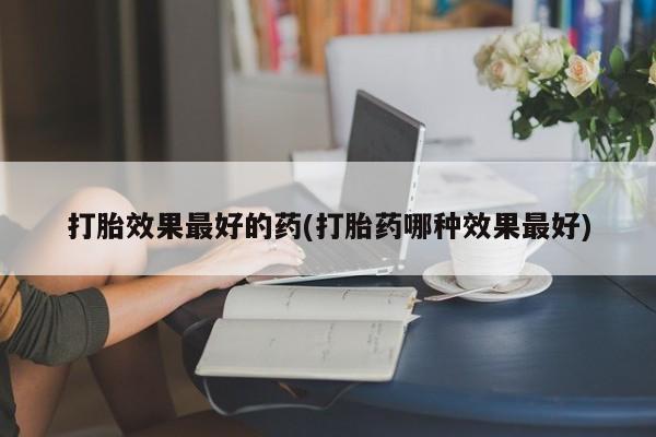 流产药打胎效果最好的药(打胎药哪种效果最好)