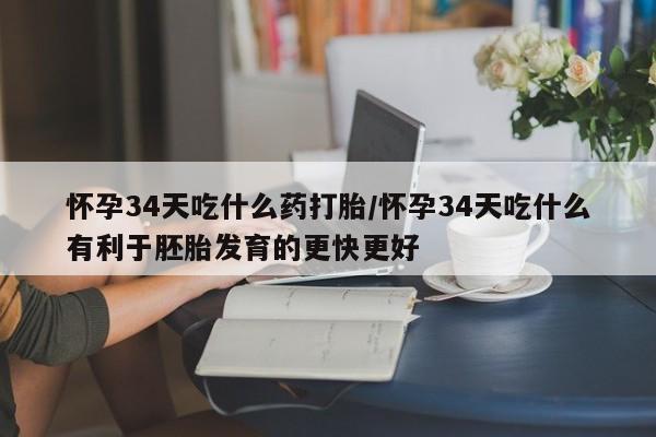 流产药怀孕34天吃什么药打胎/怀孕34天吃什么有利于胚胎发育的更快更好