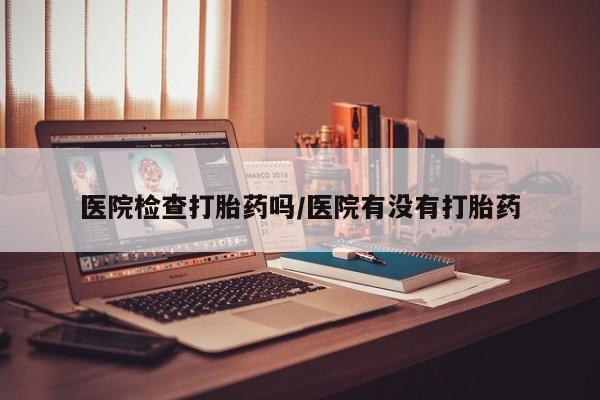 流产药医院检查打胎药吗/医院有没有打胎药