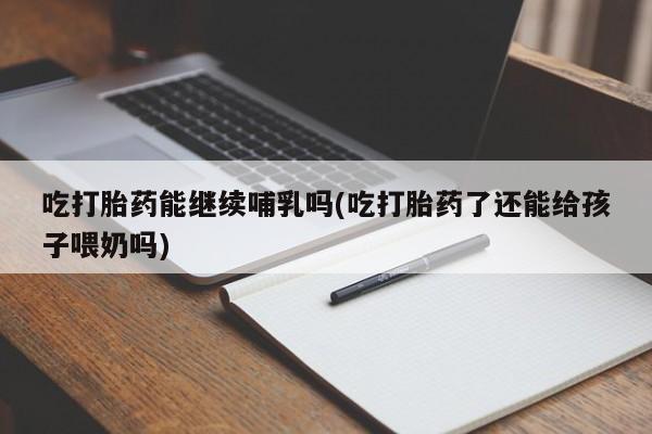 流产药吃打胎药能继续哺乳吗(吃打胎药了还能给孩子喂奶吗)