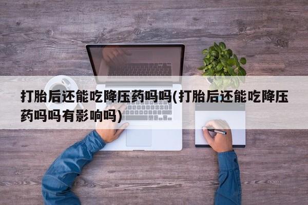 流产药打胎后还能吃降压药吗吗(打胎后还能吃降压药吗吗有影响吗)