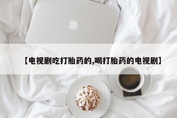 流产药【电视剧吃打胎药的,喝打胎药的电视剧】