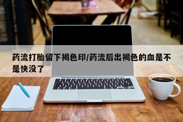 流产药药流打胎留下褐色印/药流后出褐色的血是不是快没了