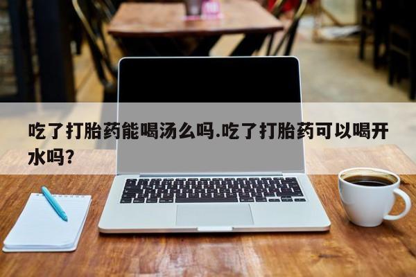 流产药吃了打胎药能喝汤么吗.吃了打胎药可以喝开水吗？
