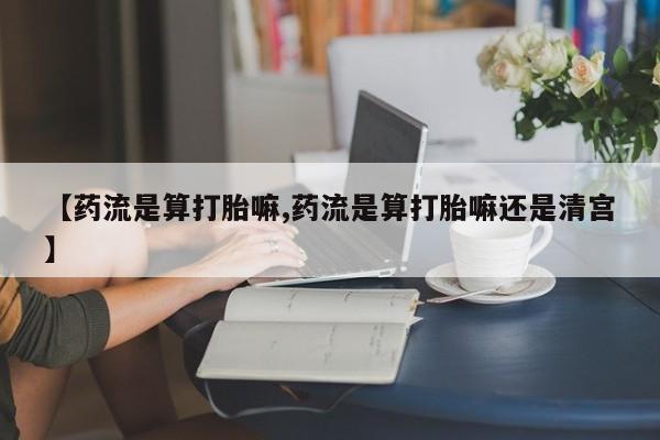流产药【药流是算打胎嘛,药流是算打胎嘛还是清宫】