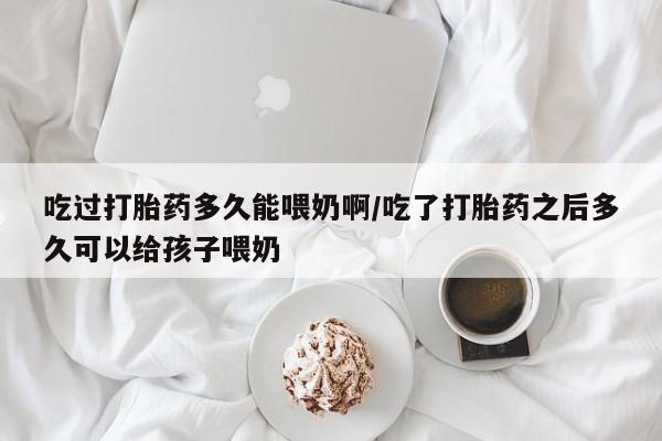 流产药吃过打胎药多久能喂奶啊/吃了打胎药之后多久可以给孩子喂奶