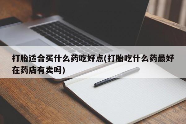 流产药打胎适合买什么药吃好点(打胎吃什么药最好在药店有卖吗)