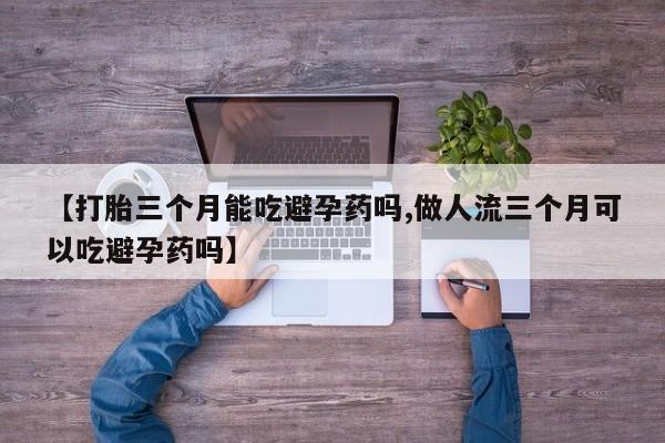 流产药【打胎三个月能吃避孕药吗,做人流三个月可以吃避孕药吗】