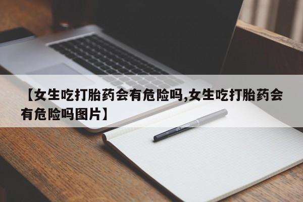 流产药【女生吃打胎药会有危险吗,女生吃打胎药会有危险吗图片】