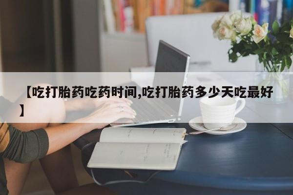 流产药【吃打胎药吃药时间,吃打胎药多少天吃最好】