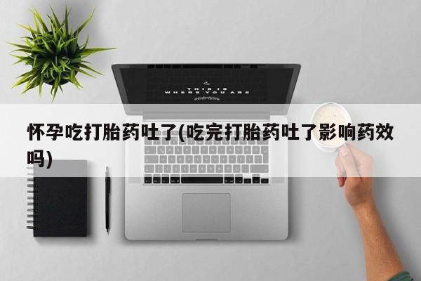 流产药怀孕吃打胎药吐了(吃完打胎药吐了影响药效吗)