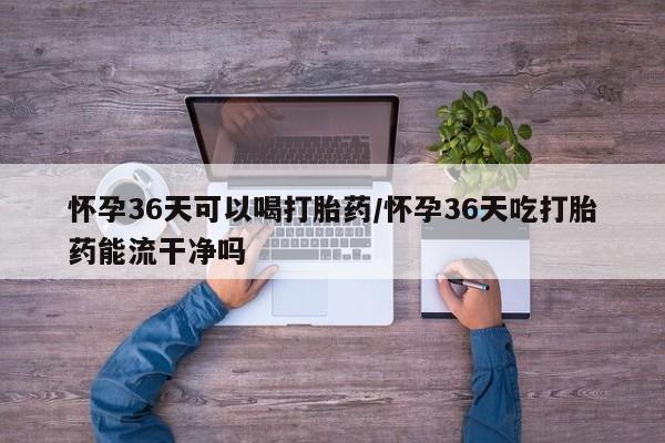 流产药怀孕36天可以喝打胎药/怀孕36天吃打胎药能流干净吗