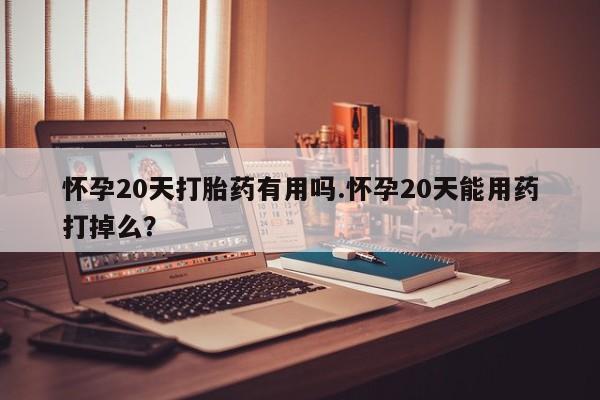流产药怀孕20天打胎药有用吗.怀孕20天能用药打掉么？