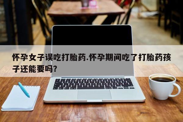 流产药怀孕女子误吃打胎药.怀孕期间吃了打胎药孩子还能要吗？
