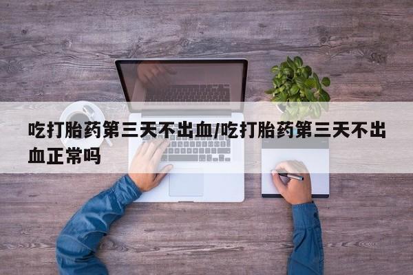 流产药吃打胎药第三天不出血/吃打胎药第三天不出血正常吗