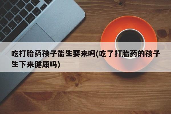 流产药吃打胎药孩子能生要来吗(吃了打胎药的孩子生下来健康吗)