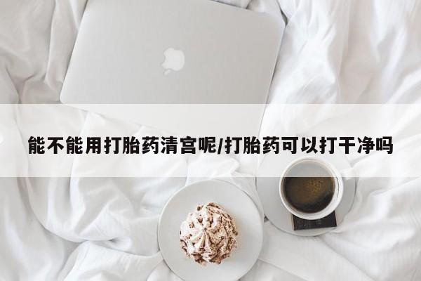 流产药能不能用打胎药清宫呢/打胎药可以打干净吗