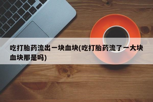 流产药吃打胎药流出一块血块(吃打胎药流了一大块血块那是吗)