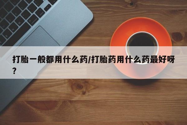 流产药打胎一般都用什么药/打胎药用什么药最好呀?