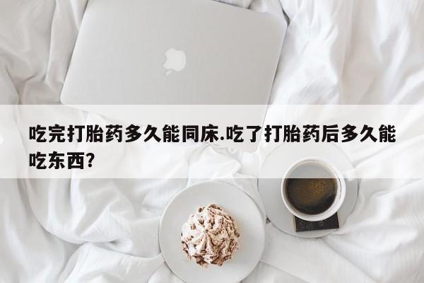流产药吃完打胎药多久能同床.吃了打胎药后多久能吃东西？