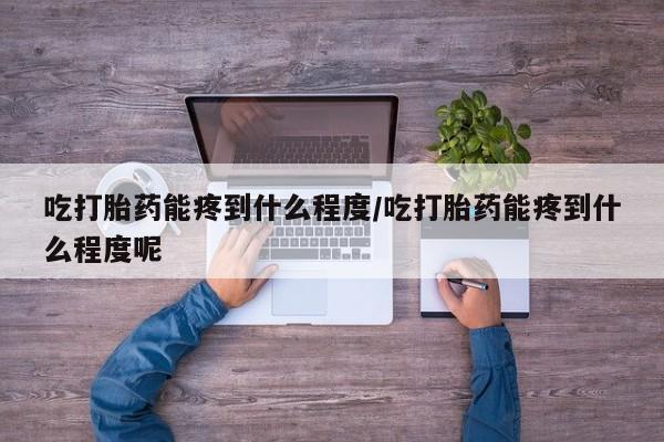 流产药吃打胎药能疼到什么程度/吃打胎药能疼到什么程度呢