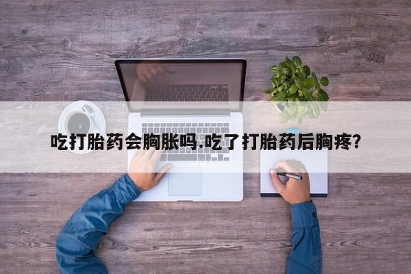 流产药吃打胎药会胸胀吗.吃了打胎药后胸疼？