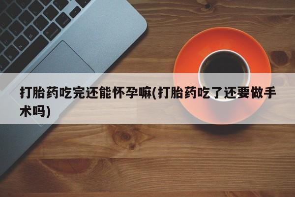 流产药打胎药吃完还能怀孕嘛(打胎药吃了还要做手术吗)