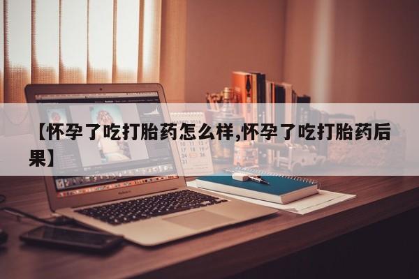 流产药【怀孕了吃打胎药怎么样,怀孕了吃打胎药后果】
