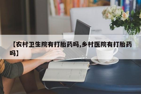 流产药【农村卫生院有打胎药吗,乡村医院有打胎药吗】