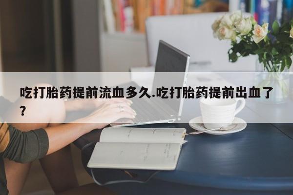 流产药吃打胎药提前流血多久.吃打胎药提前出血了？