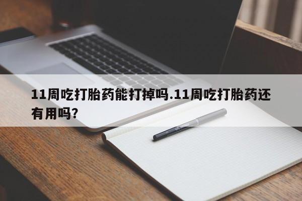 流产药11周吃打胎药能打掉吗.11周吃打胎药还有用吗？